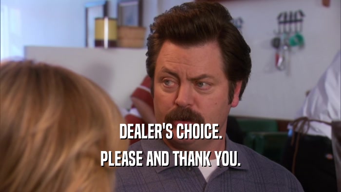 DEALER'S CHOICE. PLEASE AND THANK YOU. 
