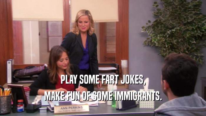 PLAY SOME FART JOKES, MAKE FUN OF SOME IMMIGRANTS. 