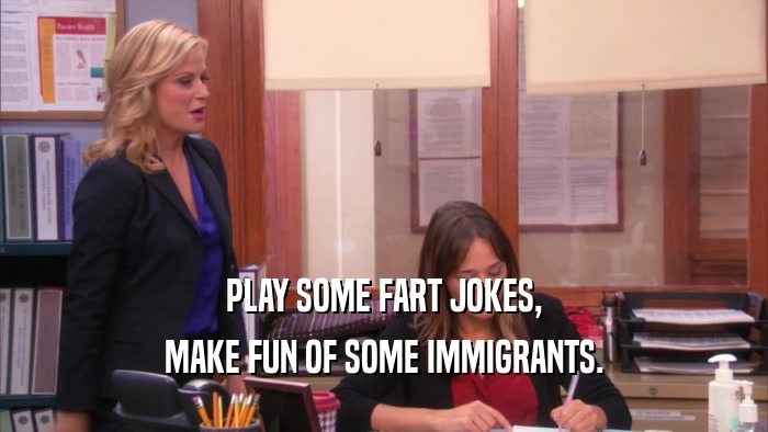 PLAY SOME FART JOKES, MAKE FUN OF SOME IMMIGRANTS. 