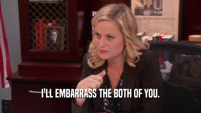 I'LL EMBARRASS THE BOTH OF YOU.  
