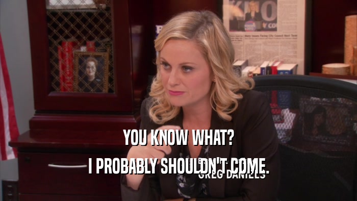 YOU KNOW WHAT? I PROBABLY SHOULDN'T COME. 