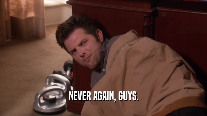 NEVER AGAIN, GUYS.  