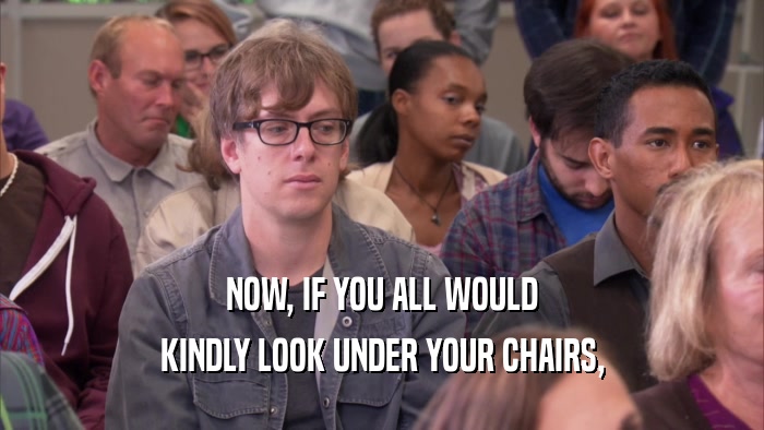 NOW, IF YOU ALL WOULD KINDLY LOOK UNDER YOUR CHAIRS, 