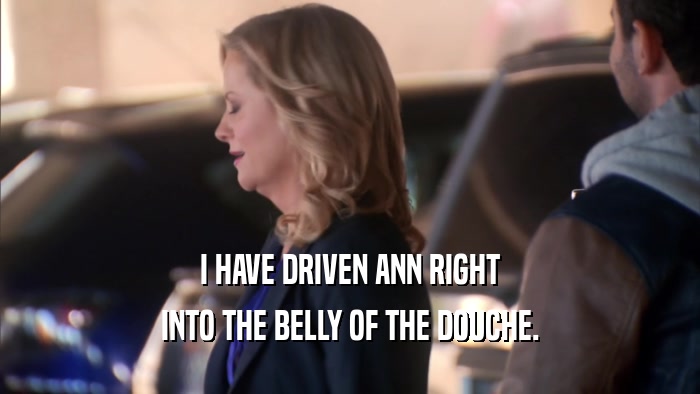 I HAVE DRIVEN ANN RIGHT INTO THE BELLY OF THE DOUCHE. 