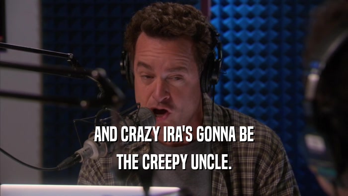 AND CRAZY IRA'S GONNA BE THE CREEPY UNCLE. 