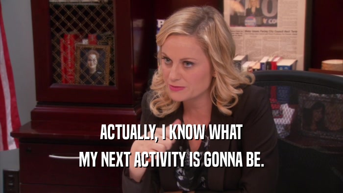 ACTUALLY, I KNOW WHAT MY NEXT ACTIVITY IS GONNA BE. 