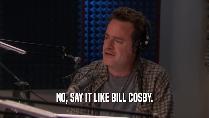 NO, SAY IT LIKE BILL COSBY.  