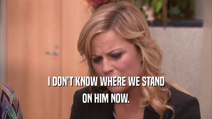 I DON'T KNOW WHERE WE STAND ON HIM NOW. 