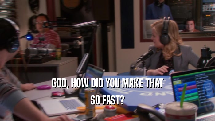 GOD, HOW DID YOU MAKE THAT SO FAST? 