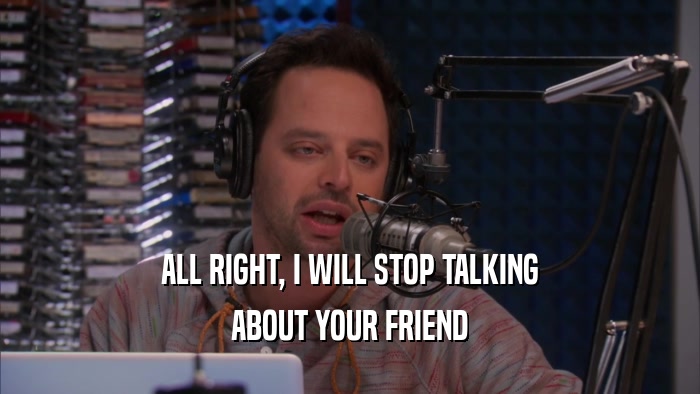 ALL RIGHT, I WILL STOP TALKING ABOUT YOUR FRIEND 