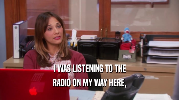 I WAS LISTENING TO THE RADIO ON MY WAY HERE, 