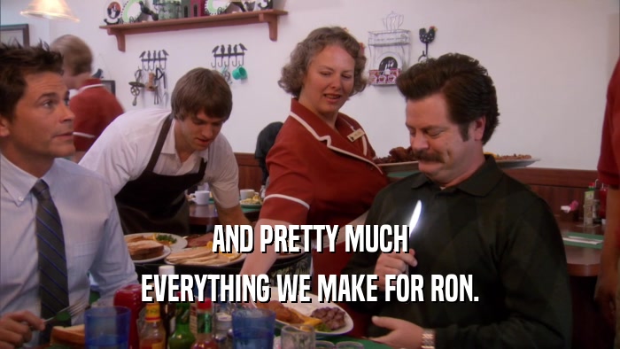 AND PRETTY MUCH EVERYTHING WE MAKE FOR RON. 