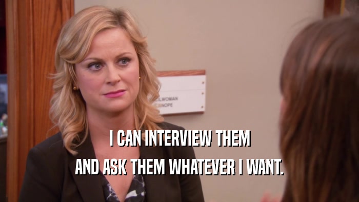 I CAN INTERVIEW THEM AND ASK THEM WHATEVER I WANT. 