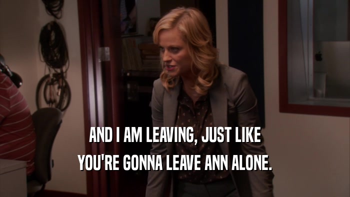 AND I AM LEAVING, JUST LIKE YOU'RE GONNA LEAVE ANN ALONE. 