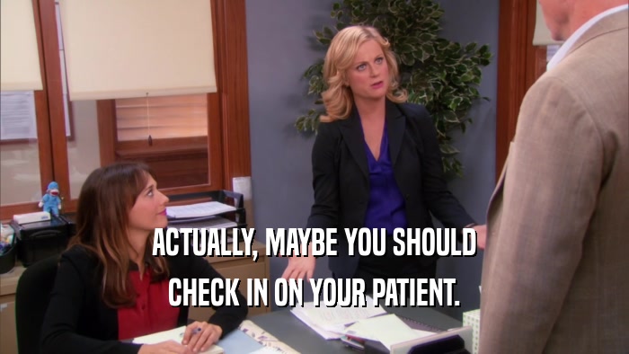 ACTUALLY, MAYBE YOU SHOULD CHECK IN ON YOUR PATIENT. 