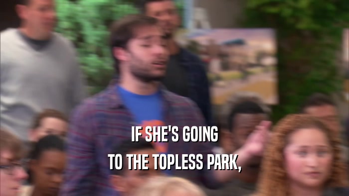 IF SHE'S GOING
 TO THE TOPLESS PARK,
 