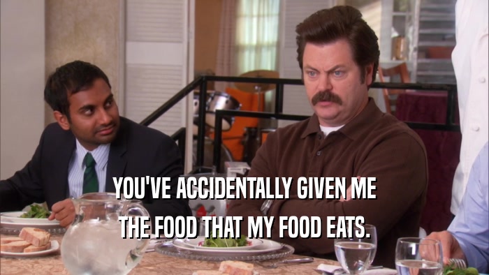 YOU'VE ACCIDENTALLY GIVEN ME THE FOOD THAT MY FOOD EATS. 