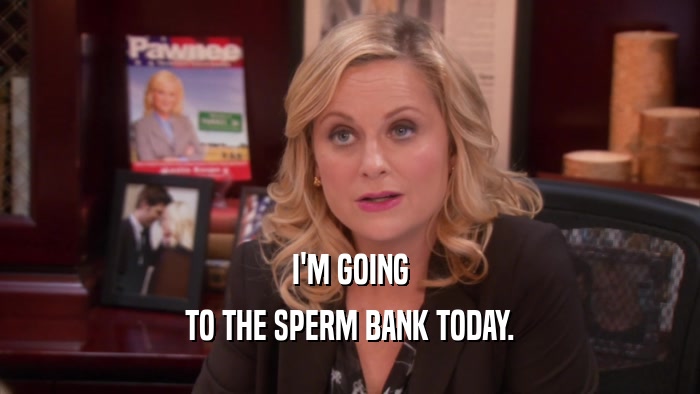 I'M GOING TO THE SPERM BANK TODAY. 