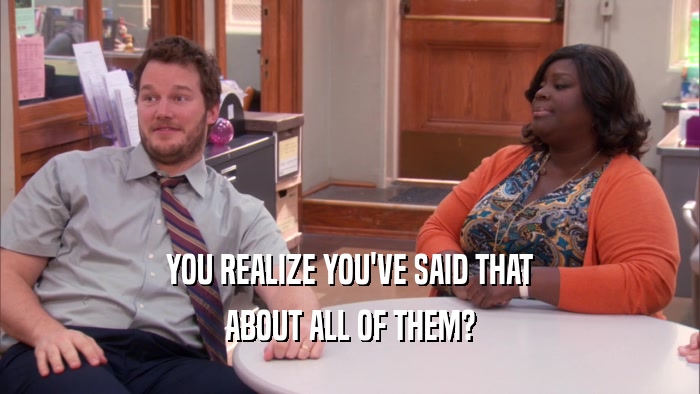 YOU REALIZE YOU'VE SAID THAT ABOUT ALL OF THEM? 