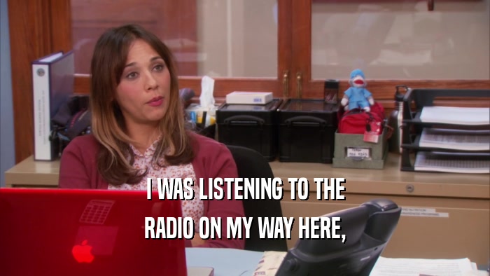 I WAS LISTENING TO THE RADIO ON MY WAY HERE, 