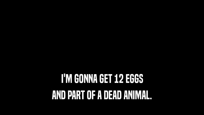 I'M GONNA GET 12 EGGS AND PART OF A DEAD ANIMAL. 