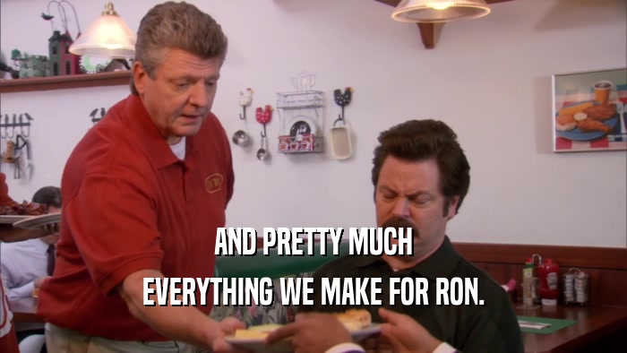 AND PRETTY MUCH EVERYTHING WE MAKE FOR RON. 