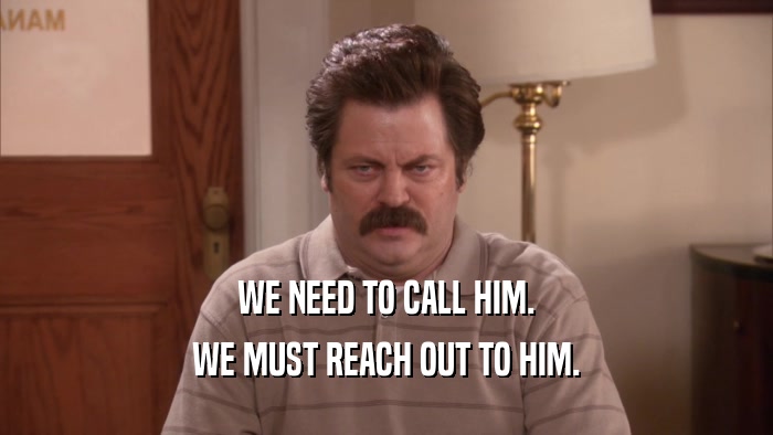 WE NEED TO CALL HIM.
 WE MUST REACH OUT TO HIM.
 