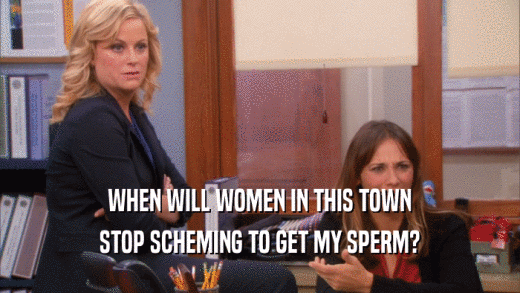 WHEN WILL WOMEN IN THIS TOWN
 STOP SCHEMING TO GET MY SPERM?
 