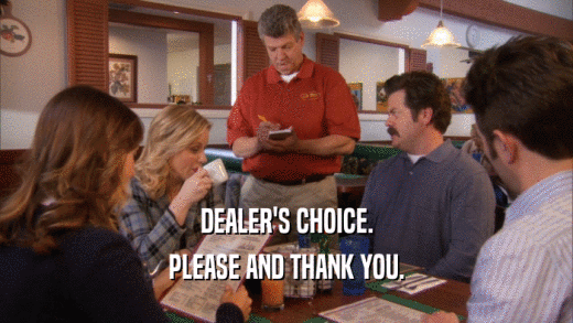 DEALER'S CHOICE. PLEASE AND THANK YOU. 