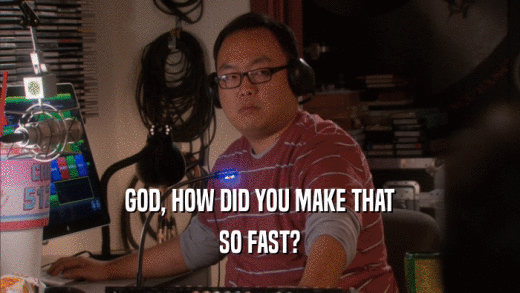 GOD, HOW DID YOU MAKE THAT SO FAST? 