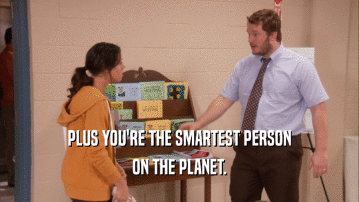 PLUS YOU'RE THE SMARTEST PERSON ON THE PLANET. 