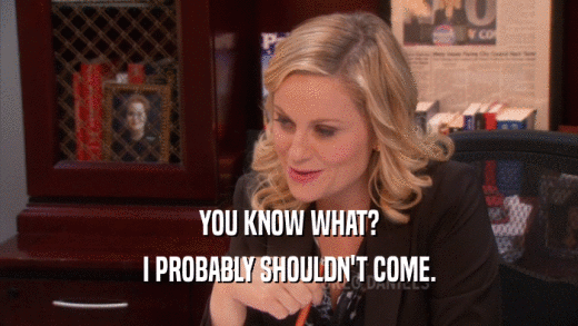 YOU KNOW WHAT? I PROBABLY SHOULDN'T COME. 