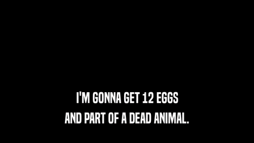 I'M GONNA GET 12 EGGS AND PART OF A DEAD ANIMAL. 