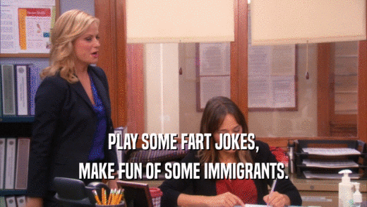 PLAY SOME FART JOKES, MAKE FUN OF SOME IMMIGRANTS. 