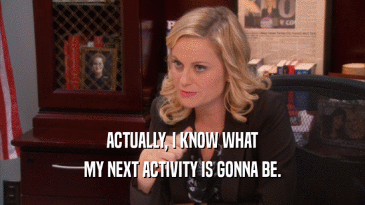 ACTUALLY, I KNOW WHAT MY NEXT ACTIVITY IS GONNA BE. 