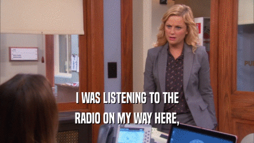 I WAS LISTENING TO THE RADIO ON MY WAY HERE, 