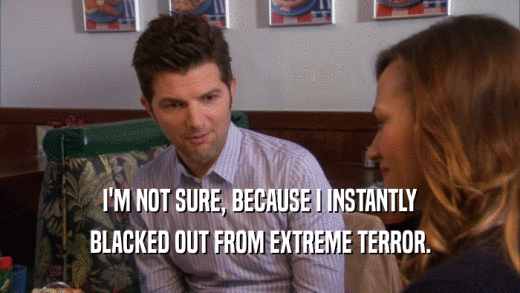 I'M NOT SURE, BECAUSE I INSTANTLY BLACKED OUT FROM EXTREME TERROR. 