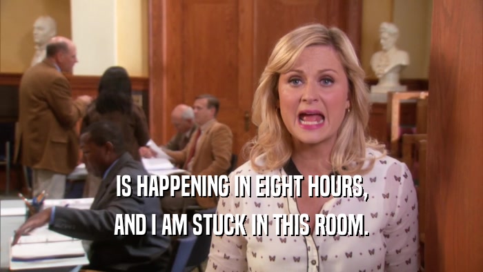 IS HAPPENING IN EIGHT HOURS, AND I AM STUCK IN THIS ROOM. 