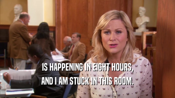 IS HAPPENING IN EIGHT HOURS, AND I AM STUCK IN THIS ROOM. 