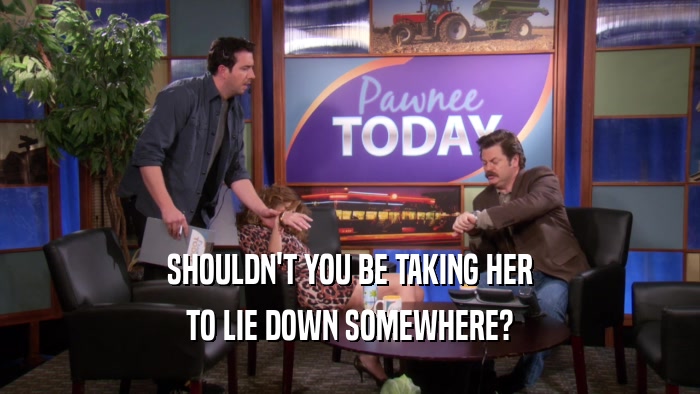 SHOULDN'T YOU BE TAKING HER TO LIE DOWN SOMEWHERE? 