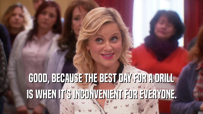 GOOD, BECAUSE THE BEST DAY FOR A DRILL IS WHEN IT'S INCONVENIENT FOR EVERYONE. 