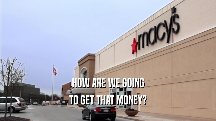 HOW ARE WE GOING TO GET THAT MONEY? 