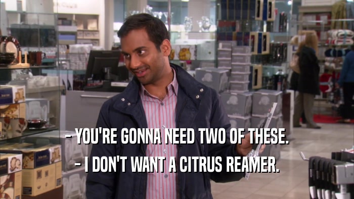 - YOU'RE GONNA NEED TWO OF THESE. - I DON'T WANT A CITRUS REAMER. 