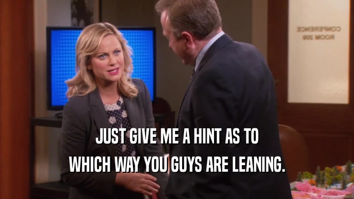 JUST GIVE ME A HINT AS TO WHICH WAY YOU GUYS ARE LEANING. 