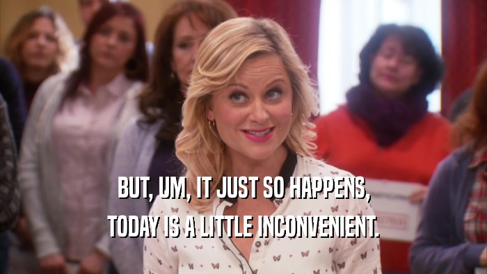 BUT, UM, IT JUST SO HAPPENS, TODAY IS A LITTLE INCONVENIENT. 