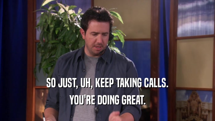 SO JUST, UH, KEEP TAKING CALLS. YOU'RE DOING GREAT. 