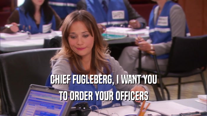 CHIEF FUGLEBERG, I WANT YOU TO ORDER YOUR OFFICERS 