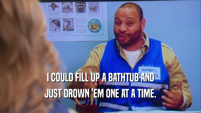 I COULD FILL UP A BATHTUB AND JUST DROWN 'EM ONE AT A TIME. 