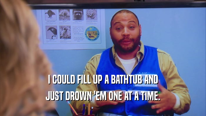 I COULD FILL UP A BATHTUB AND JUST DROWN 'EM ONE AT A TIME. 