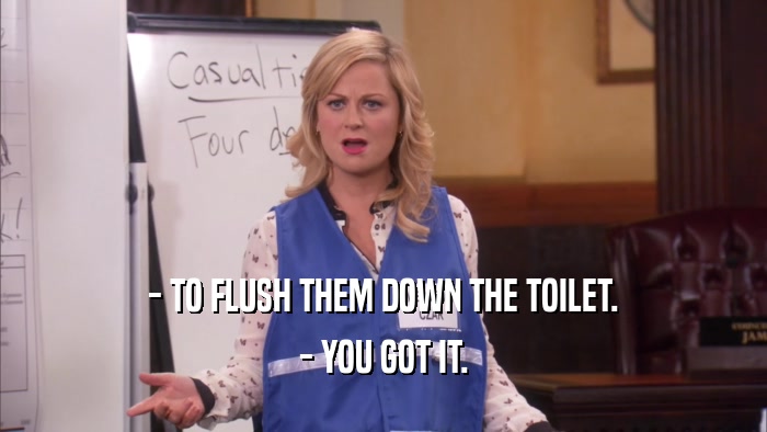 - TO FLUSH THEM DOWN THE TOILET. - YOU GOT IT. 